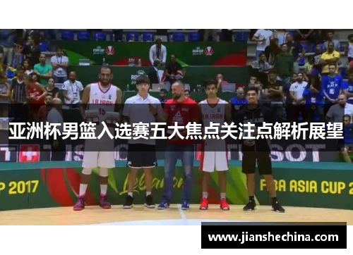 亚洲杯男篮入选赛五大焦点关注点解析展望