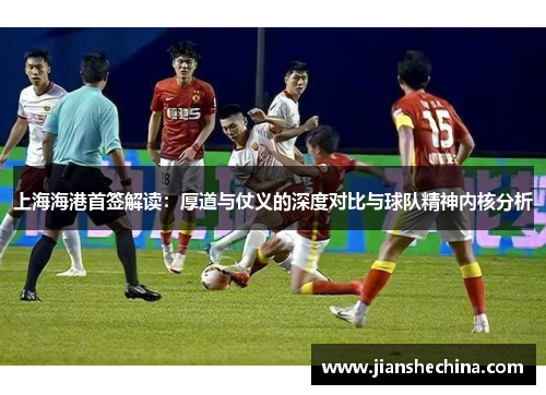 上海海港首签解读：厚道与仗义的深度对比与球队精神内核分析