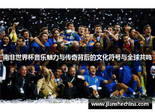 南非世界杯音乐魅力与传奇背后的文化符号与全球共鸣