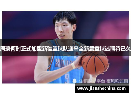 周琦何时正式加盟新疆篮球队迎来全新篇章球迷期待已久