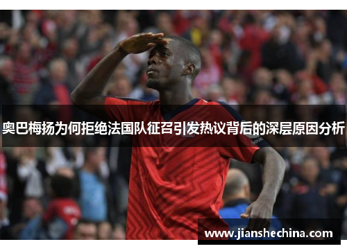 奥巴梅扬为何拒绝法国队征召引发热议背后的深层原因分析