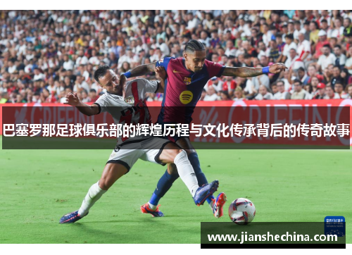 巴塞罗那足球俱乐部的辉煌历程与文化传承背后的传奇故事 巴塞罗那足球俱乐部的辉煌历程与文化传承背后的传奇故事